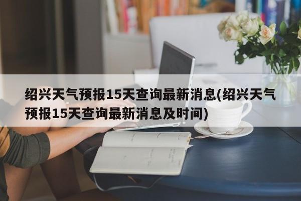 绍兴天气预报15天查询最新消息(绍兴天气预报15天查询最新消息及时间) 第1张