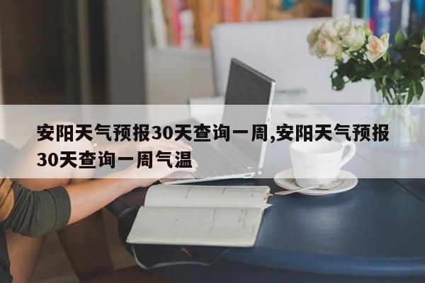 安阳天气预报30天查询一周,安阳天气预报30天查询一周气温