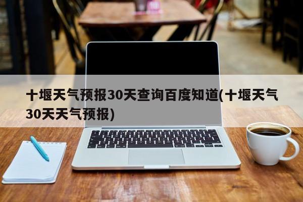 十堰天气预报30天查询百度知道(十堰天气30天天气预报) 第1张