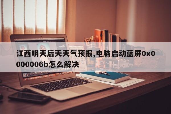 江西明天后天天气预报,电脑启动蓝屏0x0000006b怎么解决