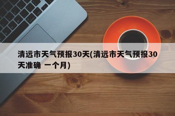 清远市天气预报30天(清远市天气预报30天准确 一个月)