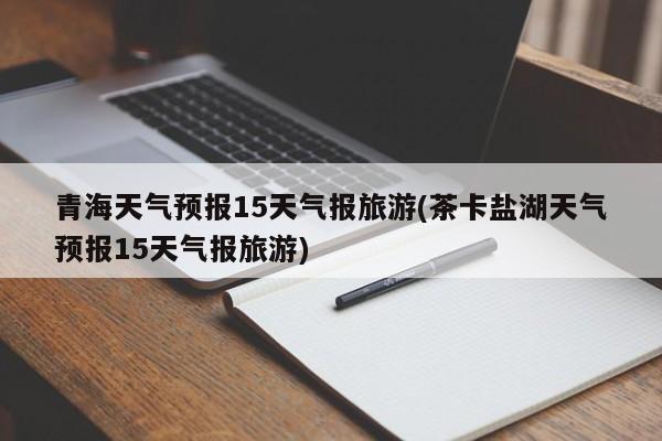 青海天气预报15天气报旅游(茶卡盐湖天气预报15天气报旅游) 第1张