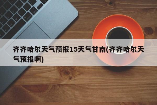 齐齐哈尔天气预报15天气甘南(齐齐哈尔天气预报啊)