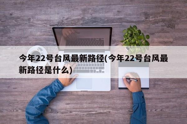 今年22号台风最新路径(今年22号台风最新路径是什么)