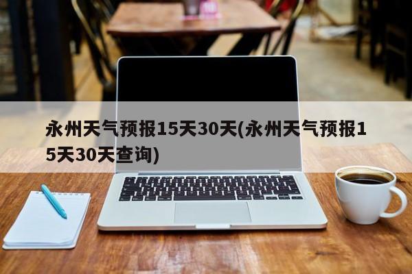 永州天气预报15天30天(永州天气预报15天30天查询)