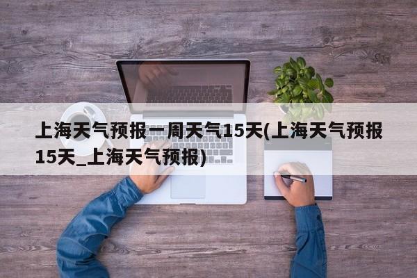 上海天气预报一周天气15天(上海天气预报15天_上海天气预报) 第1张