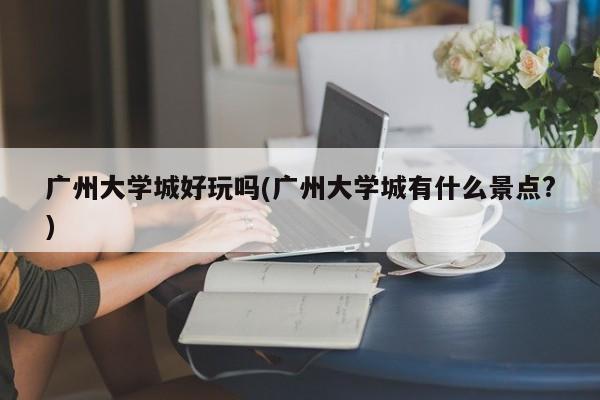 广州大学城好玩吗(广州大学城有什么景点?) 第1张