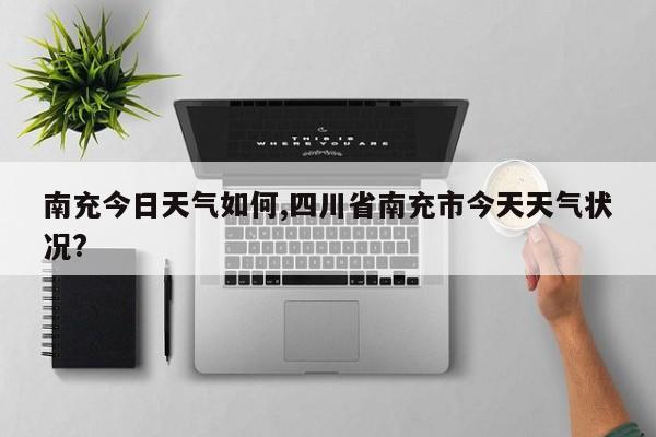 南充今日天气如何,四川省南充市今天天气状况? 第1张