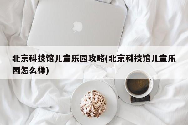 北京科技馆儿童乐园攻略(北京科技馆儿童乐园怎么样)