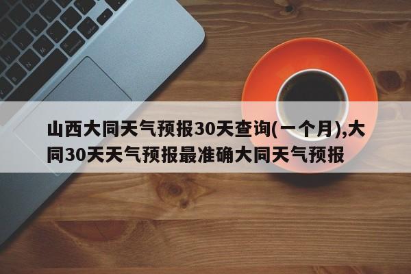 山西大同天气预报30天查询(一个月),大同30天天气预报最准确大同天气预报