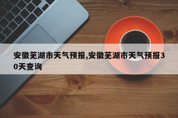 安徽芜湖市天气预报,安徽芜湖市天气预报30天查询 第1张