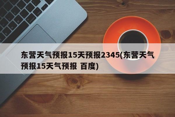 东营天气预报15天预报2345(东营天气预报15天气预报 百度)