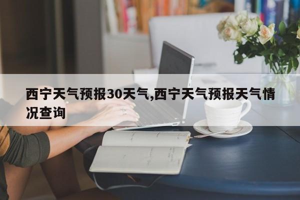 西宁天气预报30天气,西宁天气预报天气情况查询 第1张