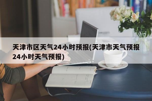 天津市区天气24小时预报(天津市天气预报24小时天气预报)