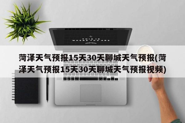 菏泽天气预报15天30天聊城天气预报(菏泽天气预报15天30天聊城天气预报视频) 第1张